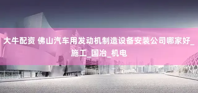 大牛配资 佛山汽车用发动机制造设备安装公司哪家好_施工_国冶_机电