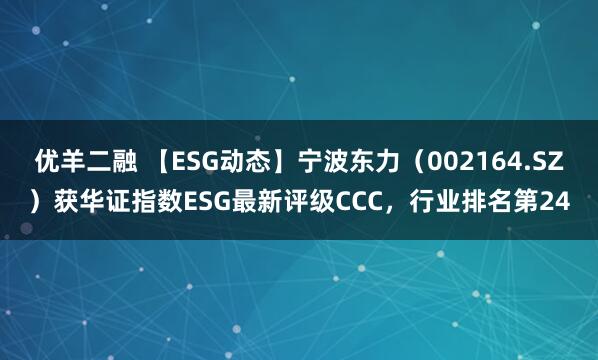 优羊二融 【ESG动态】宁波东力（002164.SZ）获华证指数ESG最新评级CCC，行业排名第24