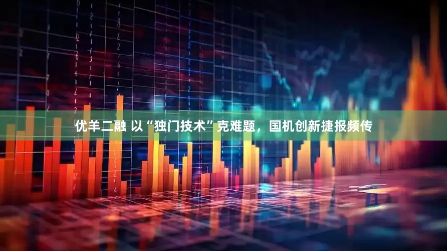 优羊二融 以“独门技术”克难题，国机创新捷报频传