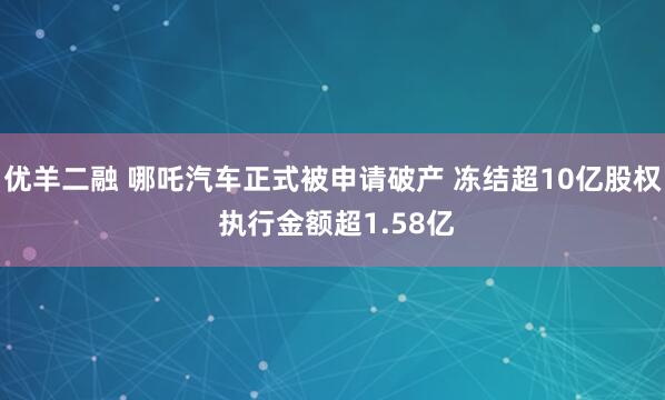 优羊二融 哪吒汽车正式被申请破产 冻结超10亿股权 执行金额超1.58亿