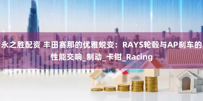 永之胜配资 丰田赛那的优雅蜕变：RAYS轮毂与AP刹车的性能交响_制动_卡钳_Racing