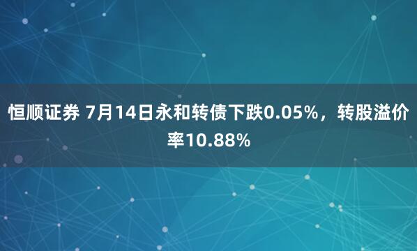 恒顺证券 7月14日永和转债下跌0.05%，转股溢价率10.88%