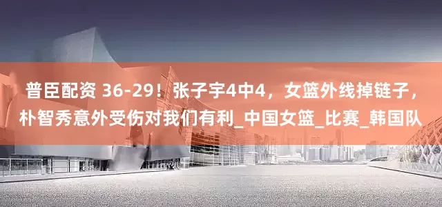 普臣配资 36-29！张子宇4中4，女篮外线掉链子，朴智秀意外受伤对我们有利_中国女篮_比赛_韩国队