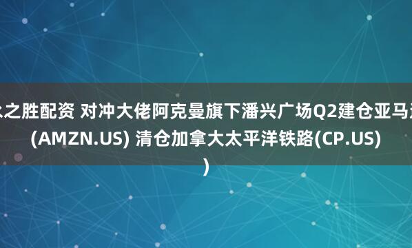 永之胜配资 对冲大佬阿克曼旗下潘兴广场Q2建仓亚马逊(AMZN.US) 清仓加拿大太平洋铁路(CP.US)