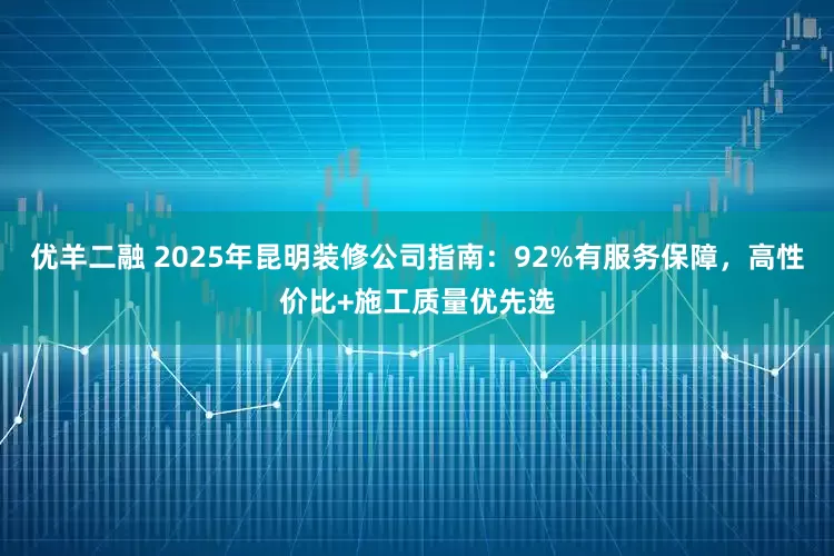 优羊二融 2025年昆明装修公司指南：92%有服务保障，高性价比+施工质量优先选