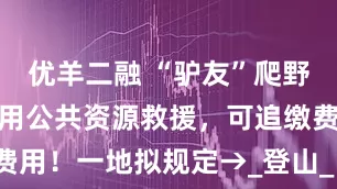 优羊二融 “驴友”爬野山遇险，动用公共资源救援，可追缴费用！一地拟规定→_登山_昌平区_宛嵬