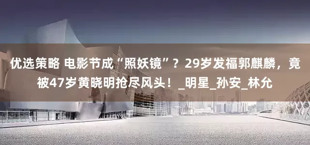 优选策略 电影节成“照妖镜”？29岁发福郭麒麟，竟被47岁黄晓明抢尽风头！_明星_孙安_林允
