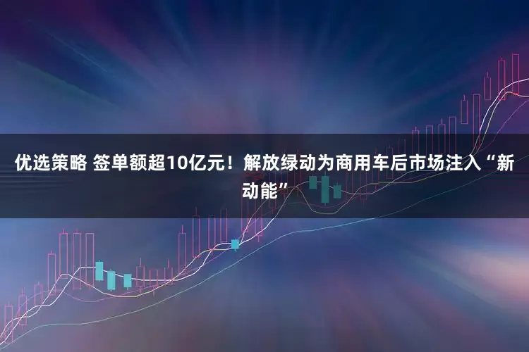 优选策略 签单额超10亿元！解放绿动为商用车后市场注入“新动能”