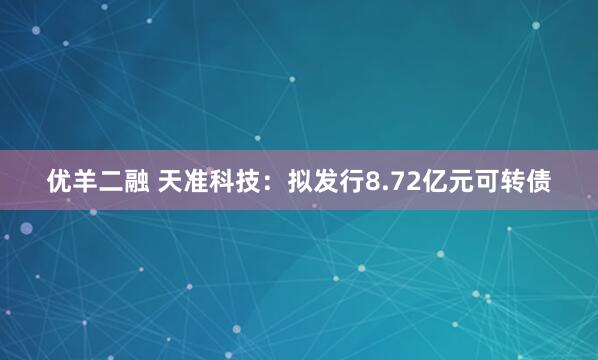 优羊二融 天准科技：拟发行8.72亿元可转债