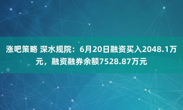 涨吧策略 深水规院：6月20日融资买入2048.1万元，融资融券余额7528.87万元
