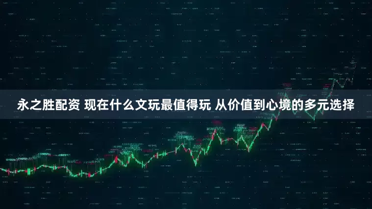永之胜配资 现在什么文玩最值得玩 从价值到心境的多元选择